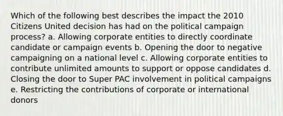 Which of the following best describes the impact the 2010 Citizens United decision has had on the political campaign process? a. Allowing corporate entities to directly coordinate candidate or campaign events b. Opening the door to negative campaigning on a national level c. Allowing corporate entities to contribute unlimited amounts to support or oppose candidates d. Closing the door to Super PAC involvement in political campaigns e. Restricting the contributions of corporate or international donors