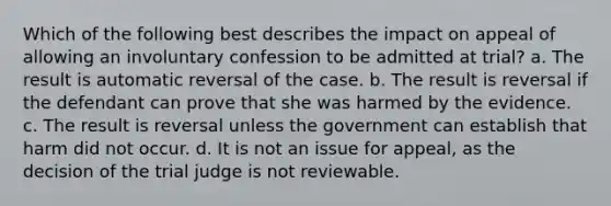 Which of the following best describes the impact on appeal of allowing an involuntary confession to be admitted at trial? a. The result is automatic reversal of the case. b. The result is reversal if the defendant can prove that she was harmed by the evidence. c. The result is reversal unless the government can establish that harm did not occur. d. It is not an issue for appeal, as the decision of the trial judge is not reviewable.