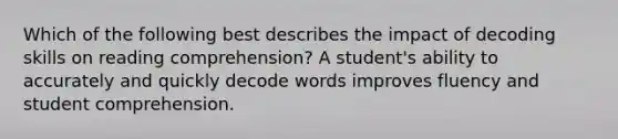 Which of the following best describes the impact of decoding skills on reading comprehension? A student's ability to accurately and quickly decode words improves fluency and student comprehension.