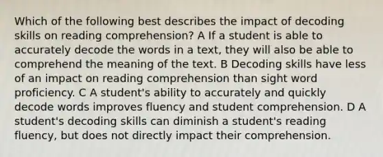 Which of the following best describes the impact of decoding skills on reading comprehension? A If a student is able to accurately decode the words in a text, they will also be able to comprehend the meaning of the text. B Decoding skills have less of an impact on reading comprehension than sight word proficiency. C A student's ability to accurately and quickly decode words improves fluency and student comprehension. D A student's decoding skills can diminish a student's reading fluency, but does not directly impact their comprehension.