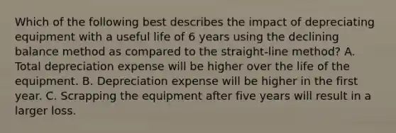 Which of the following best describes the impact of depreciating equipment with a useful life of 6 years using the declining balance method as compared to the straight-line method? A. Total depreciation expense will be higher over the life of the equipment. B. Depreciation expense will be higher in the first year. C. Scrapping the equipment after five years will result in a larger loss.