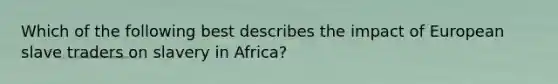 Which of the following best describes the impact of European slave traders on slavery in Africa?