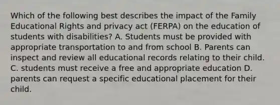 Which of the following best describes the impact of the Family Educational Rights and privacy act (FERPA) on the education of students with disabilities? A. Students must be provided with appropriate transportation to and from school B. Parents can inspect and review all educational records relating to their child. C. students must receive a free and appropriate education D. parents can request a specific educational placement for their child.