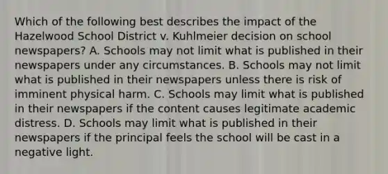 Which of the following best describes the impact of the Hazelwood School District v. Kuhlmeier decision on school newspapers? A. Schools may not limit what is published in their newspapers under any circumstances. B. Schools may not limit what is published in their newspapers unless there is risk of imminent physical harm. C. Schools may limit what is published in their newspapers if the content causes legitimate academic distress. D. Schools may limit what is published in their newspapers if the principal feels the school will be cast in a negative light.