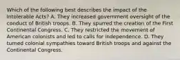 Which of the following best describes the impact of the Intolerable Acts? A. They increased government oversight of the conduct of British troops. B. They spurred the creation of the First Continental Congress. C. They restricted the movement of American colonists and led to calls for independence. D. They turned colonial sympathies toward British troops and against the Continental Congress.