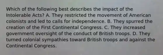 Which of the following best describes the impact of the Intolerable Acts? A. They restricted the movement of American colonists and led to calls for independence. B. They spurred the creation of the First Continental Congress. C. They increased government oversight of the conduct of British troops. D. They turned colonial sympathies toward British troops and against the Continental Congress.