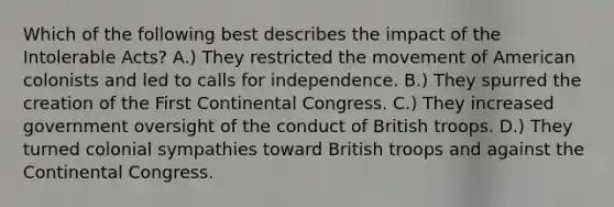 Which of the following best describes the impact of the Intolerable Acts? A.) They restricted the movement of American colonists and led to calls for independence. B.) They spurred the creation of the First Continental Congress. C.) They increased government oversight of the conduct of British troops. D.) They turned colonial sympathies toward British troops and against the Continental Congress.