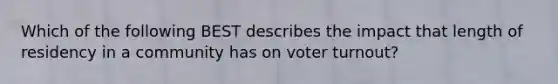 Which of the following BEST describes the impact that length of residency in a community has on voter turnout?