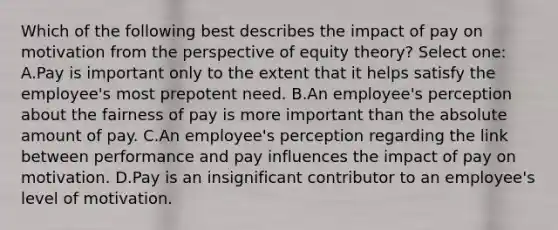 Which of the following best describes the impact of pay on motivation from the perspective of equity theory? Select one: A.Pay is important only to the extent that it helps satisfy the employee's most prepotent need. B.An employee's perception about the fairness of pay is more important than the absolute amount of pay. C.An employee's perception regarding the link between performance and pay influences the impact of pay on motivation. D.Pay is an insignificant contributor to an employee's level of motivation.