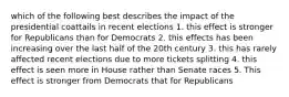 which of the following best describes the impact of the presidential coattails in recent elections 1. this effect is stronger for Republicans than for Democrats 2. this effects has been increasing over the last half of the 20th century 3. this has rarely affected recent elections due to more tickets splitting 4. this effect is seen more in House rather than Senate races 5. This effect is stronger from Democrats that for Republicans