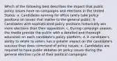 Which of the following best describes the impact that public policy issues have on campaigns and elections in the United States: a. Candidates running for office rarely take policy positions on issues that matter to the general public; b. Candidates with sophisticated policy positions historically win more elections than their opposition; c. During campaign season, the media provide the public with a detailed and thorough education on each candidate's policy platform; d. A candidate's ability to relate to voters has a greater impact on the candidate's success than does command of policy issues; e. Candidates are required to have public debates on policy issues during the general election cycle of their political campaigns: