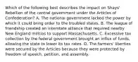 Which of the following best describes the impact on Shays' Rebellion of the central government under the Articles of Confederation? A. The national government lacked the power by which it could bring order to the troubled states. B. The league of friendship created an interstate alliance that required nearby New England militias to support Massachusetts. C. Excessive tax collection by the federal government brought an influx of funds, allowing the state to lower its tax rates. D. The farmers' liberties were secured by the Articles because they were protected by freedom of speech, petition, and assembly.