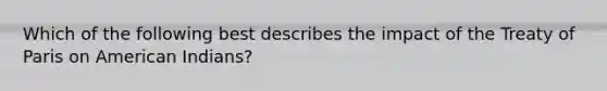 Which of the following best describes the impact of the Treaty of Paris on American Indians?