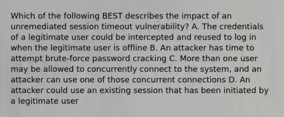 Which of the following BEST describes the impact of an unremediated session timeout vulnerability? A. The credentials of a legitimate user could be intercepted and reused to log in when the legitimate user is offline B. An attacker has time to attempt brute-force password cracking C. More than one user may be allowed to concurrently connect to the system, and an attacker can use one of those concurrent connections D. An attacker could use an existing session that has been initiated by a legitimate user