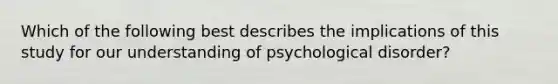 Which of the following best describes the implications of this study for our understanding of psychological disorder?