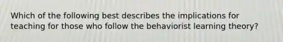 Which of the following best describes the implications for teaching for those who follow the behaviorist learning theory?