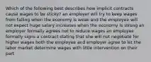 Which of the following best describes how implicit contracts cause wages to be sticky? an employer will try to keep wages from falling when the economy is weak and the employee will not expect huge salary increases when the economy is strong an employer formally agrees not to reduce wages an employee formally signs a contract stating that she will not negotiate for higher wages both the employee and employer agree to let the labor market determine wages with little intervention on their part