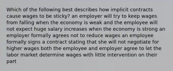 Which of the following best describes how implicit contracts cause wages to be sticky? an employer will try to keep wages from falling when the economy is weak and the employee will not expect huge salary increases when the economy is strong an employer formally agrees not to reduce wages an employee formally signs a contract stating that she will not negotiate for higher wages both the employee and employer agree to let the labor market determine wages with little intervention on their part