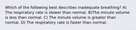 Which of the following best describes inadequate breathing? A) The respiratory rate is slower than normal. B)The minute volume is less than normal. C) The minute volume is greater than normal. D) The respiratory rate is faster than normal.