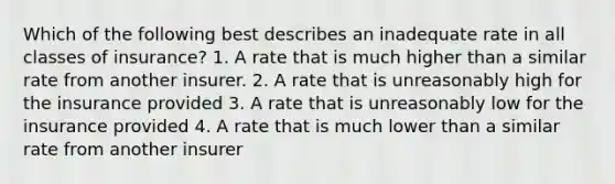 Which of the following best describes an inadequate rate in all classes of insurance? 1. A rate that is much higher than a similar rate from another insurer. 2. A rate that is unreasonably high for the insurance provided 3. A rate that is unreasonably low for the insurance provided 4. A rate that is much lower than a similar rate from another insurer