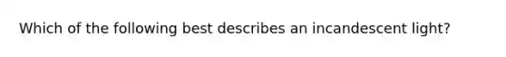 Which of the following best describes an incandescent light?