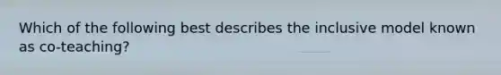 Which of the following best describes the inclusive model known as co-teaching?