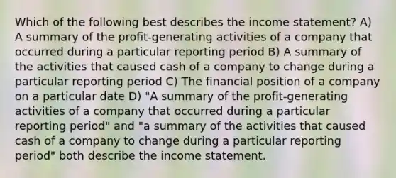 Which of the following best describes the income statement? A) A summary of the profit-generating activities of a company that occurred during a particular reporting period B) A summary of the activities that caused cash of a company to change during a particular reporting period C) The financial position of a company on a particular date D) "A summary of the profit-generating activities of a company that occurred during a particular reporting period" and "a summary of the activities that caused cash of a company to change during a particular reporting period" both describe the income statement.