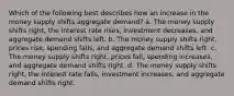 Which of the following best describes how an increase in the money supply shifts aggregate demand? a. The money supply shifts right, the interest rate rises, investment decreases, and aggregate demand shifts left. b. The money supply shifts right, prices rise, spending falls, and aggregate demand shifts left. c. The money supply shifts right, prices fall, spending increases, and aggregate demand shifts right. d. The money supply shifts right, the interest rate falls, investment increases, and aggregate demand shifts right.