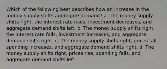 Which of the following best describes how an increase in the money supply shifts aggregate demand? a. The money supply shifts right, the interest rate rises, investment decreases, and aggregate demand shifts left. b. The money supply shifts right, the interest rate falls, investment increases, and aggregate demand shifts right. c. The money supply shifts right, prices fall, spending increases, and aggregate demand shifts right. d. The money supply shifts right, prices rise, spending falls, and aggregate demand shifts left.