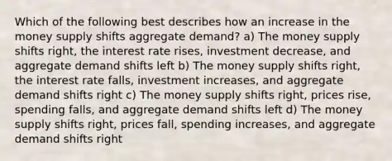 Which of the following best describes how an increase in the money supply shifts aggregate demand? a) The money supply shifts right, the interest rate rises, investment decrease, and aggregate demand shifts left b) The money supply shifts right, the interest rate falls, investment increases, and aggregate demand shifts right c) The money supply shifts right, prices rise, spending falls, and aggregate demand shifts left d) The money supply shifts right, prices fall, spending increases, and aggregate demand shifts right