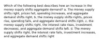 Which of the following best describes how an increase in the money supply shifts aggregate demand? a. The money supply shifts right, prices fall, spending increases, and aggregate demand shifts right. b. the money supply shifts rights, prices rise, spending falls, and aggregate demand shifts right. c. the money supply shifts right, the interest rate rises, investment decreases, and aggregate demand shifts left. d. The money supply shifts right, the interest rate falls, investment increases, and aggregate demand shifts right