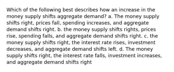 Which of the following best describes how an increase in the money supply shifts aggregate demand? a. The money supply shifts right, prices fall, spending increases, and aggregate demand shifts right. b. the money supply shifts rights, prices rise, spending falls, and aggregate demand shifts right. c. the money supply shifts right, the interest rate rises, investment decreases, and aggregate demand shifts left. d. The money supply shifts right, the interest rate falls, investment increases, and aggregate demand shifts right