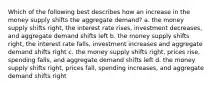 Which of the following best describes how an increase in the money supply shifts the aggregate demand? a. the money supply shifts right, the interest rate rises, investment decreases, and aggregate demand shifts left b. the money supply shifts right, the interest rate falls, investment increases and aggregate demand shifts right c. the money supply shifts right, prices rise, spending falls, and aggregate demand shifts left d. the money supply shifts right, prices fall, spending increases, and aggregate demand shifts right