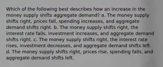 Which of the following best describes how an increase in the money supply shifts aggregate demand? a. The money supply shifts right, prices fall, spending increases, and aggregate demand shifts right. b. The money supply shifts right, the interest rate falls, investment increases, and aggregate demand shifts right. c. The money supply shifts right, the interest rate rises, investment decreases, and aggregate demand shifts left. d. The money supply shifts right, prices rise, spending falls, and aggregate demand shifts left.