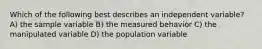 Which of the following best describes an independent variable? A) the sample variable B) the measured behavior C) the manipulated variable D) the population variable