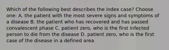 Which of the following best describes the index case? Choose one: A. the patient with the most severe signs and symptoms of a disease B. the patient who has recovered and has passed convalescent phase C. patient zero, who is the first infected person to die from the disease D. patient zero, who is the first case of the disease in a defined area