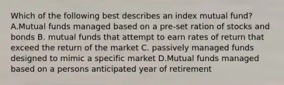 Which of the following best describes an index mutual fund? A.Mutual funds managed based on a pre-set ration of stocks and bonds B. mutual funds that attempt to earn rates of return that exceed the return of the market C. passively managed funds designed to mimic a specific market D.Mutual funds managed based on a persons anticipated year of retirement