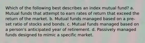 Which of the following best describes an index mutual fund? a. Mutual funds that attempt to earn rates of return that exceed the return of the market. b. Mutual funds managed based on a pre-set ratio of stocks and bonds. c. Mutual funds managed based on a person's anticipated year of retirement. d. Passively managed funds designed to mimic a specific market.