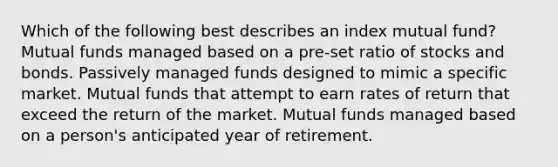 Which of the following best describes an index mutual fund? Mutual funds managed based on a pre-set ratio of stocks and bonds. Passively managed funds designed to mimic a specific market. Mutual funds that attempt to earn rates of return that exceed the return of the market. Mutual funds managed based on a person's anticipated year of retirement.