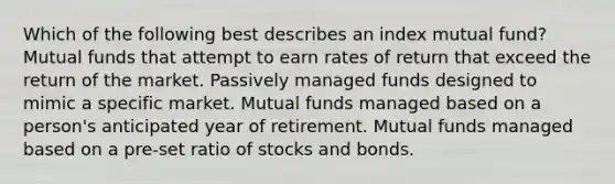 Which of the following best describes an index mutual fund? Mutual funds that attempt to earn rates of return that exceed the return of the market. Passively managed funds designed to mimic a specific market. Mutual funds managed based on a person's anticipated year of retirement. Mutual funds managed based on a pre-set ratio of stocks and bonds.