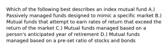 Which of the following best describes an index mutual fund A.) Passively managed funds designed to mimic a specific market B.) Mutual funds that attempt to earn rates of return that exceed the return of the market C.) Mutual funds managed based on a person's anticipated year of retirement D.) Mutual funds managed based on a pre-set ratio of stocks and bonds