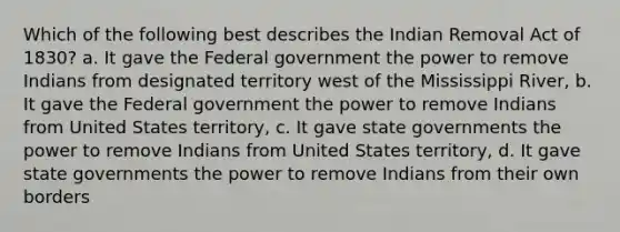 Which of the following best describes the Indian Removal Act of 1830? a. It gave the Federal government the power to remove Indians from designated territory west of the Mississippi River, b. It gave the Federal government the power to remove Indians from United States territory, c. It gave state governments the power to remove Indians from United States territory, d. It gave state governments the power to remove Indians from their own borders