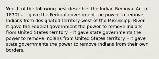 Which of the following best describes the Indian Removal Act of 1830? - It gave the Federal government the power to remove Indians from designated territory west of the Mississippi River. - It gave the Federal government the power to remove Indians from United States territory. - It gave state governments the power to remove Indians from United States territory. - It gave state governments the power to remove Indians from their own borders.