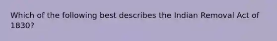 Which of the following best describes the Indian Removal Act of 1830?