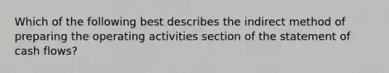 Which of the following best describes the indirect method of preparing the operating activities section of the statement of cash flows?