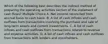 Which of the following best describes the indirect method of preparing the operating activities section of the statement of cash flows? Multiple Choice A. Net income reconciled from accrual basis to cash basis. B. A list of cash inflows and cash outflows from transactions involving the purchase and sale of long-term assets and current investments. C. A list of cash inflows and cash outflows from transactions related to revenue and expense activities. D. A list of cash inflows and cash outflows from transactions with lenders and stockholders.