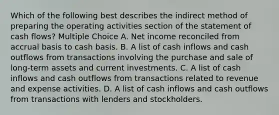 Which of the following best describes the indirect method of preparing the operating activities section of the statement of cash flows? Multiple Choice A. Net income reconciled from accrual basis to cash basis. B. A list of cash inflows and cash outflows from transactions involving the purchase and sale of long-term assets and current investments. C. A list of cash inflows and cash outflows from transactions related to revenue and expense activities. D. A list of cash inflows and cash outflows from transactions with lenders and stockholders.