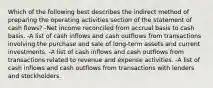 Which of the following best describes the indirect method of preparing the operating activities section of the statement of cash flows? -Net income reconciled from accrual basis to cash basis. -A list of cash inflows and cash outflows from transactions involving the purchase and sale of long-term assets and current investments. -A list of cash inflows and cash outflows from transactions related to revenue and expense activities. -A list of cash inflows and cash outflows from transactions with lenders and stockholders.