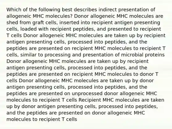 Which of the following best describes indirect presentation of allogeneic MHC molecules? Donor allogeneic MHC molecules are shed from graft cells, inserted into recipient antigen presenting cells, loaded with recipient peptides, and presented to recipient T cells Donor allogeneic MHC molecules are taken up by recipient antigen presenting cells, processed into peptides, and the peptides are presented on recipient MHC molecules to recipient T cells, similar to processing and presentation of microbial proteins Donor allogeneic MHC molecules are taken up by recipient antigen presenting cells, processed into peptides, and the peptides are presented on recipient MHC molecules to donor T cells Donor allogeneic MHC molecules are taken up by donor antigen presenting cells, processed into peptides, and the peptides are presented on unprocessed donor allogeneic MHC molecules to recipient T cells Recipient MHC molecules are taken up by donor antigen presenting cells, processed into peptides, and the peptides are presented on donor allogeneic MHC molecules to recipient T cells