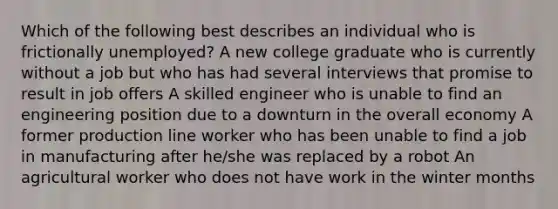 Which of the following best describes an individual who is frictionally unemployed? A new college graduate who is currently without a job but who has had several interviews that promise to result in job offers A skilled engineer who is unable to find an engineering position due to a downturn in the overall economy A former production line worker who has been unable to find a job in manufacturing after he/she was replaced by a robot An agricultural worker who does not have work in the winter months